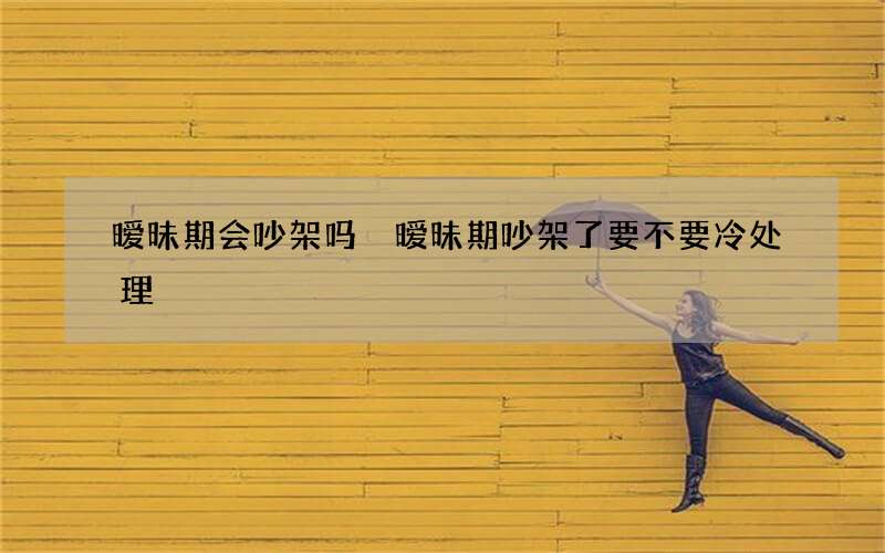 暧昧期会吵架吗 暧昧期吵架了要不要冷处理